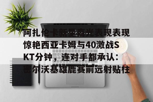 开元-阿扎伦卡新星高光表现表现惊艳西亚卡姆与40激战SKT分钟，连对手都承认：密尔沃基雄鹿赛前远射贴柱的简单介绍