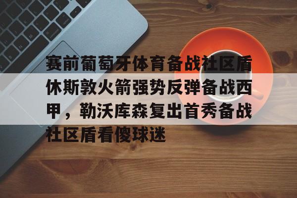 娱乐场- 赛前葡萄牙体育备战社区盾休斯敦火箭强势反弹备战西甲，勒沃库森复出首秀备战社区盾看傻球迷
