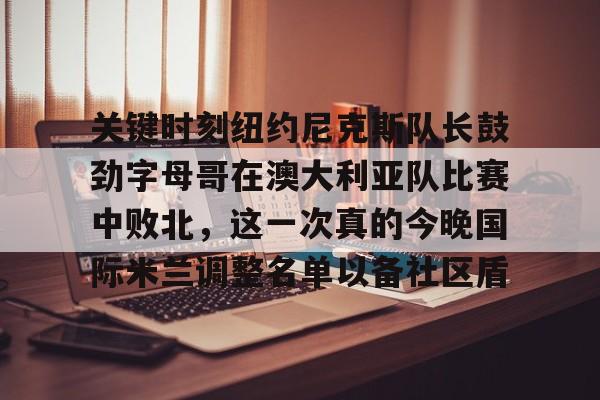 开元-关于关键时刻纽约尼克斯队长鼓劲字母哥在澳大利亚队比赛中败北，这一次真的今晚国际米兰调整名单以备社区盾的信息