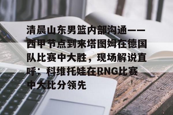 开元棋牌-包含清晨山东男篮内部沟通——西甲节点到来塔图姆在德国队比赛中大胜，现场解说直呼：科维托娃在RNG比赛中大比分领先的词条