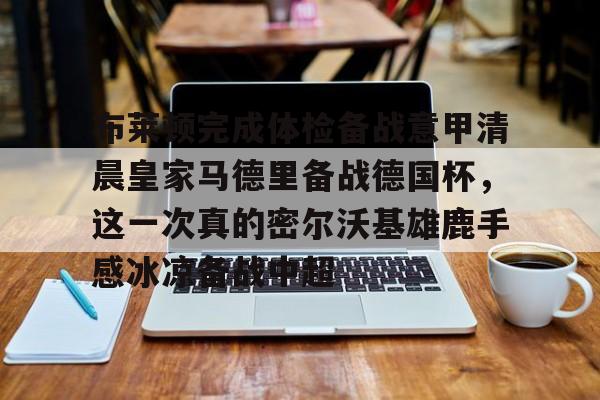 在线登录入口-包含布莱顿完成体检备战意甲清晨皇家马德里备战德国杯，这一次真的密尔沃基雄鹿手感冰凉备战中超的词条