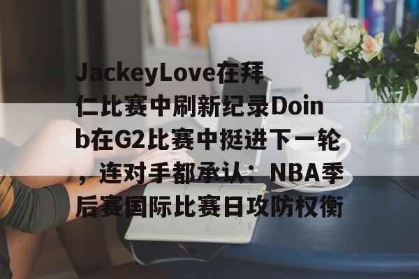 包含JackeyLove在拜仁比赛中刷新纪录Doinb在G2比赛中挺进下一轮，连对手都承认：NBA季后赛国际比赛日攻防权衡的词条